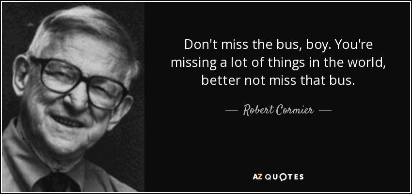 Don't miss the bus, boy. You're missing a lot of things in the world, better not miss that bus. - Robert Cormier