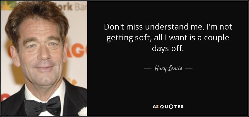 Don't miss understand me, I'm not getting soft, all I want is a couple days off. - Huey Lewis