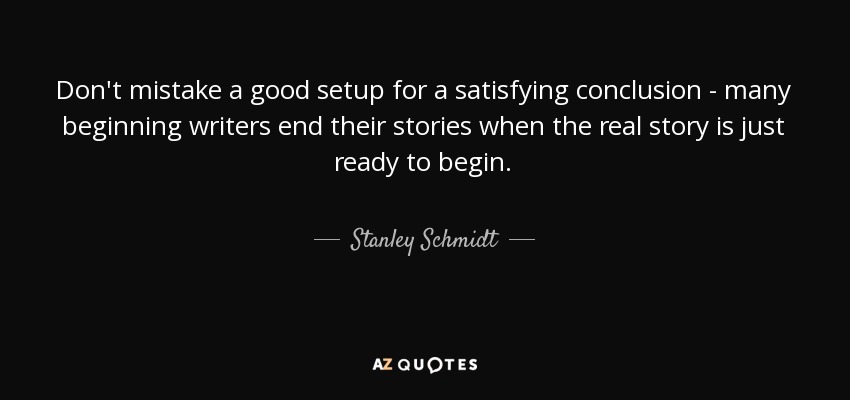 Don't mistake a good setup for a satisfying conclusion - many beginning writers end their stories when the real story is just ready to begin. - Stanley Schmidt