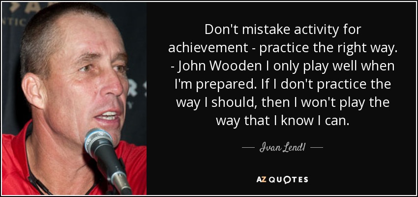 Don't mistake activity for achievement - practice the right way. - John Wooden I only play well when I'm prepared. If I don't practice the way I should, then I won't play the way that I know I can. - Ivan Lendl