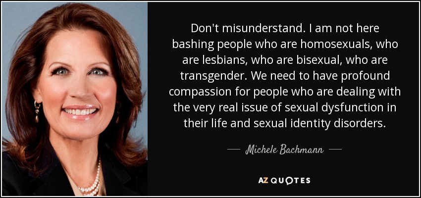 Don't misunderstand. I am not here bashing people who are homosexuals, who are lesbians, who are bisexual, who are transgender. We need to have profound compassion for people who are dealing with the very real issue of sexual dysfunction in their life and sexual identity disorders. - Michele Bachmann