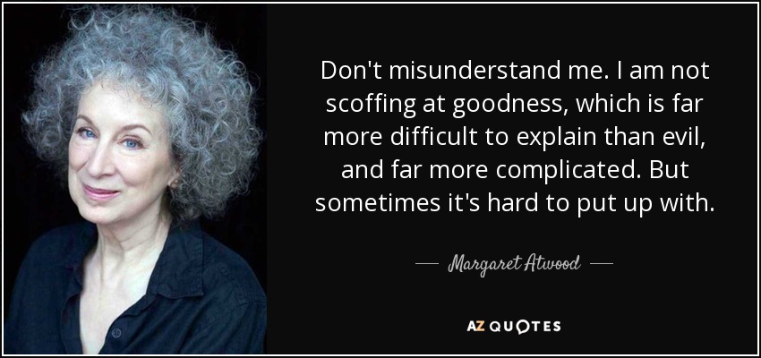 Don't misunderstand me. I am not scoffing at goodness, which is far more difficult to explain than evil, and far more complicated. But sometimes it's hard to put up with. - Margaret Atwood