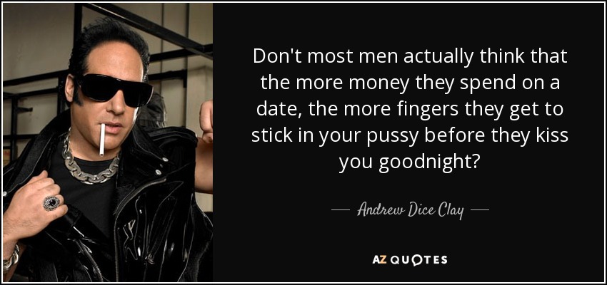 Don't most men actually think that the more money they spend on a date, the more fingers they get to stick in your pussy before they kiss you goodnight? - Andrew Dice Clay