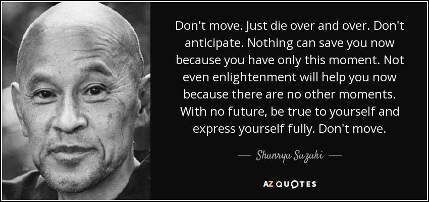 Don't move. Just die over and over. Don't anticipate. Nothing can save you now because you have only this moment. Not even enlightenment will help you now because there are no other moments. With no future, be true to yourself and express yourself fully. Don't move. - Shunryu Suzuki