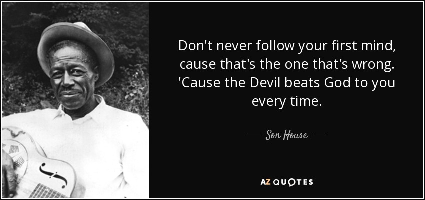 Don't never follow your first mind, cause that's the one that's wrong. 'Cause the Devil beats God to you every time. - Son House
