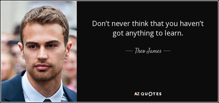 Don’t never think that you haven’t got anything to learn. - Theo James