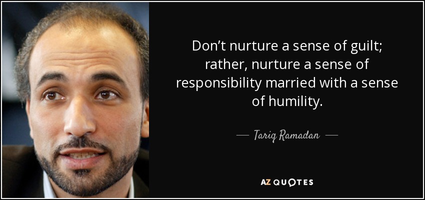 Don’t nurture a sense of guilt; rather, nurture a sense of responsibility married with a sense of humility. - Tariq Ramadan