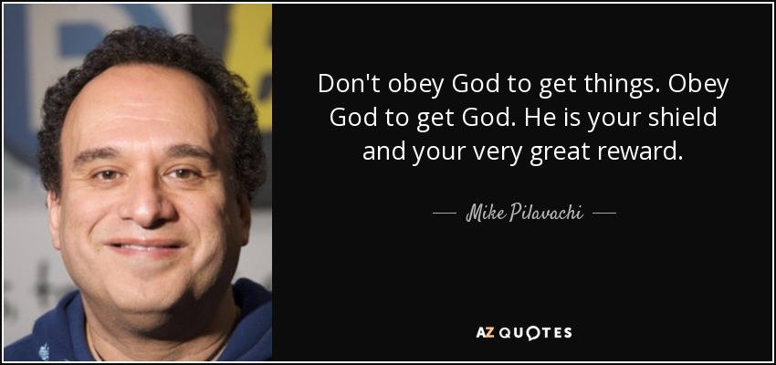 Don't obey God to get things. Obey God to get God. He is your shield and your very great reward. - Mike Pilavachi
