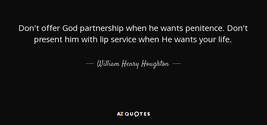 Don't offer God partnership when he wants penitence. Don't present him with lip service when He wants your life. - William Henry Houghton