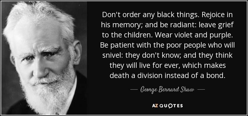Don't order any black things. Rejoice in his memory; and be radiant: leave grief to the children. Wear violet and purple. Be patient with the poor people who will snivel: they don't know; and they think they will live for ever, which makes death a division instead of a bond. - George Bernard Shaw