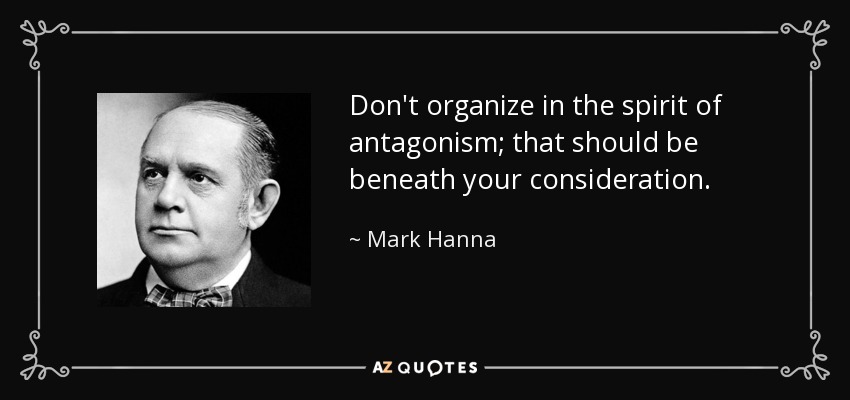 Don't organize in the spirit of antagonism; that should be beneath your consideration. - Mark Hanna
