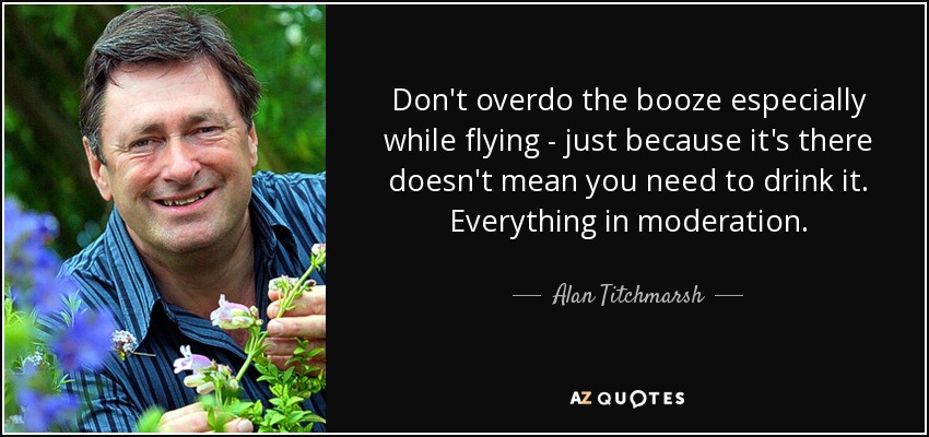 Don't overdo the booze especially while flying - just because it's there doesn't mean you need to drink it. Everything in moderation. - Alan Titchmarsh