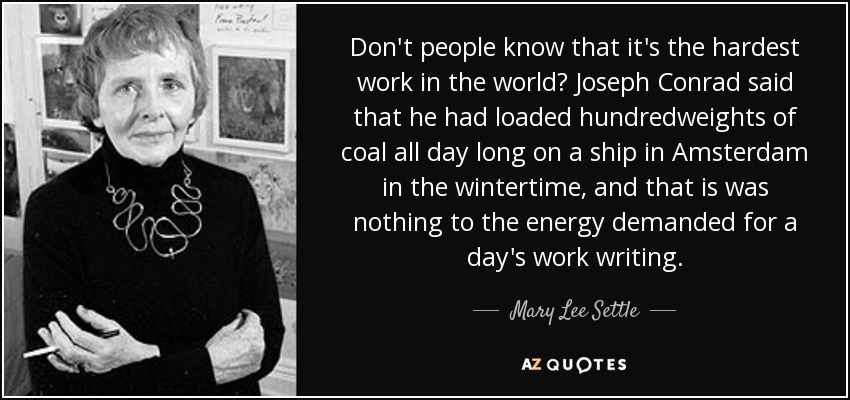 Don't people know that it's the hardest work in the world? Joseph Conrad said that he had loaded hundredweights of coal all day long on a ship in Amsterdam in the wintertime, and that is was nothing to the energy demanded for a day's work writing. - Mary Lee Settle