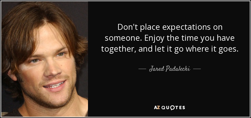 Don't place expectations on someone. Enjoy the time you have together, and let it go where it goes. - Jared Padalecki