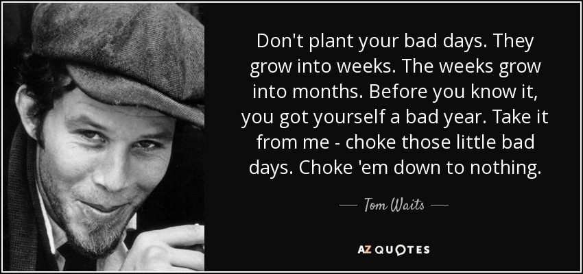 Don't plant your bad days. They grow into weeks. The weeks grow into months. Before you know it, you got yourself a bad year. Take it from me - choke those little bad days. Choke 'em down to nothing. - Tom Waits