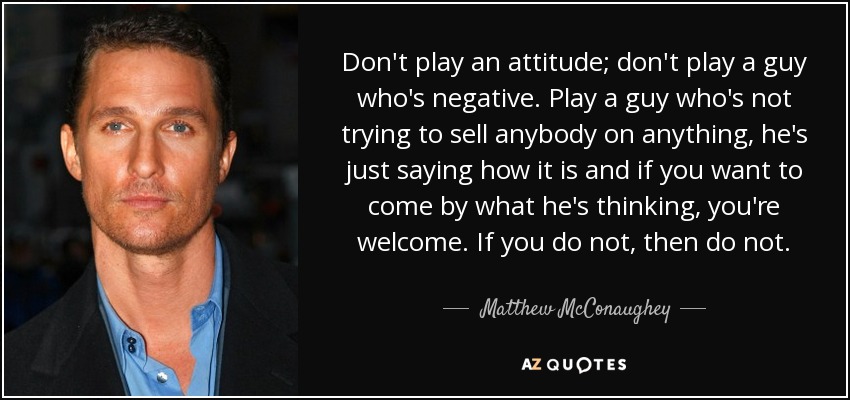 Don't play an attitude; don't play a guy who's negative. Play a guy who's not trying to sell anybody on anything, he's just saying how it is and if you want to come by what he's thinking, you're welcome. If you do not, then do not. - Matthew McConaughey