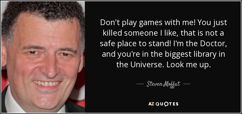 Don't play games with me! You just killed someone I like, that is not a safe place to stand! I'm the Doctor, and you're in the biggest library in the Universe. Look me up. - Steven Moffat