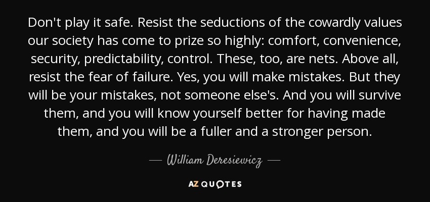 Don't play it safe. Resist the seductions of the cowardly values our society has come to prize so highly: comfort, convenience, security, predictability, control. These, too, are nets. Above all, resist the fear of failure. Yes, you will make mistakes. But they will be your mistakes, not someone else's. And you will survive them, and you will know yourself better for having made them, and you will be a fuller and a stronger person. - William Deresiewicz