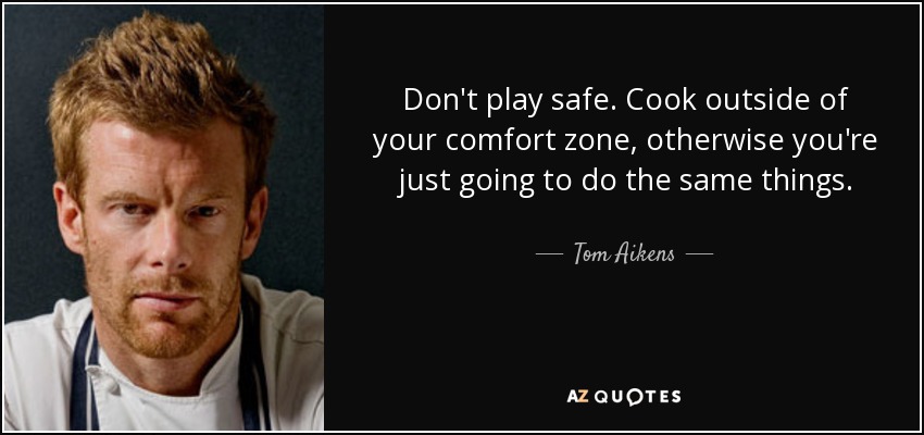 Don't play safe. Cook outside of your comfort zone, otherwise you're just going to do the same things. - Tom Aikens