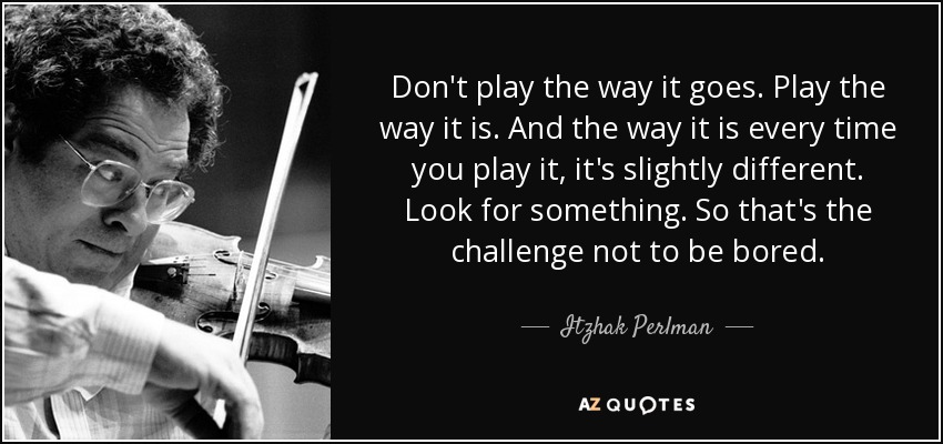 Don't play the way it goes. Play the way it is. And the way it is every time you play it, it's slightly different. Look for something. So that's the challenge not to be bored. - Itzhak Perlman