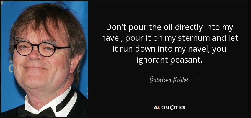 Don't pour the oil directly into my navel, pour it on my sternum and let it run down into my navel, you ignorant peasant. - Garrison Keillor