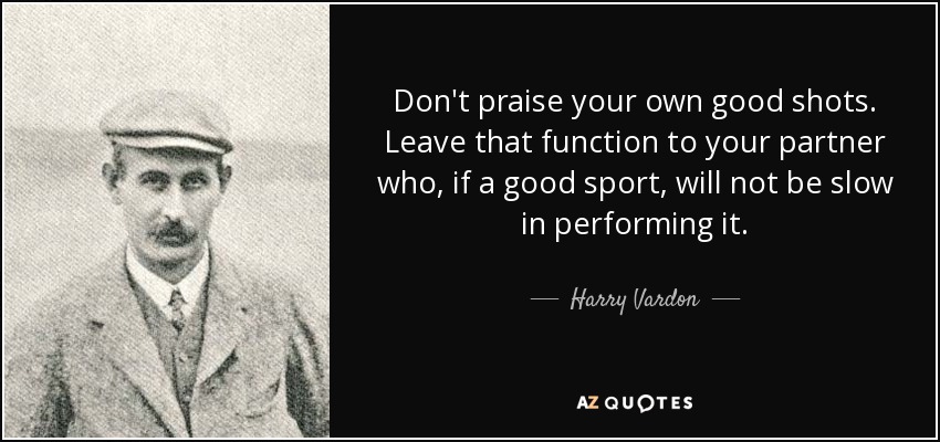 Don't praise your own good shots. Leave that function to your partner who, if a good sport, will not be slow in performing it. - Harry Vardon