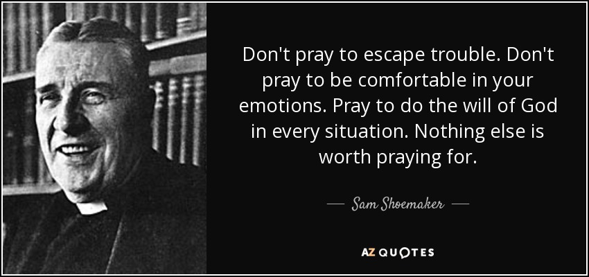 Don't pray to escape trouble. Don't pray to be comfortable in your emotions. Pray to do the will of God in every situation. Nothing else is worth praying for. - Sam Shoemaker