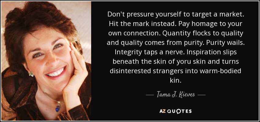 Don't pressure yourself to target a market. Hit the mark instead. Pay homage to your own connection. Quantity flocks to quality and quality comes from purity. Purity wails. Integrity taps a nerve. Inspiration slips beneath the skin of yoru skin and turns disinterested strangers into warm-bodied kin. - Tama J. Kieves