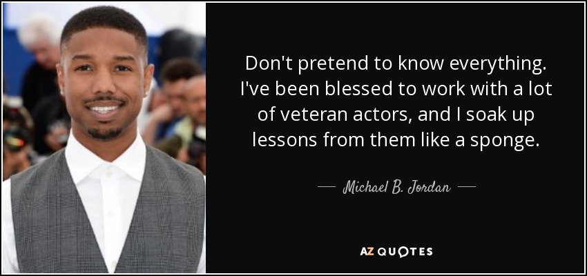 Don't pretend to know everything. I've been blessed to work with a lot of veteran actors, and I soak up lessons from them like a sponge. - Michael B. Jordan
