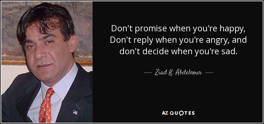 Don't promise when you're happy, Don't reply when you're angry, and don't decide when you're sad. - Ziad K. Abdelnour