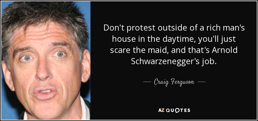 Don't protest outside of a rich man's house in the daytime, you'll just scare the maid, and that's Arnold Schwarzenegger's job. - Craig Ferguson