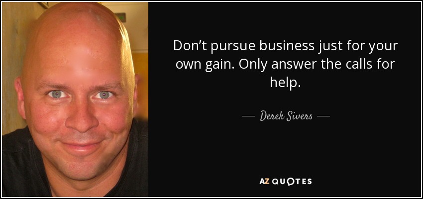 Don’t pursue business just for your own gain. Only answer the calls for help. - Derek Sivers