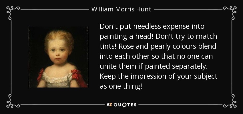 Don't put needless expense into painting a head! Don't try to match tints! Rose and pearly colours blend into each other so that no one can unite them if painted separately. Keep the impression of your subject as one thing! - William Morris Hunt