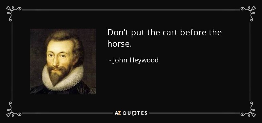 Don't put the cart before the horse. - John Heywood