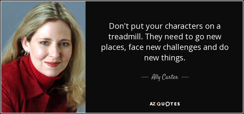 Don't put your characters on a treadmill. They need to go new places, face new challenges and do new things. - Ally Carter