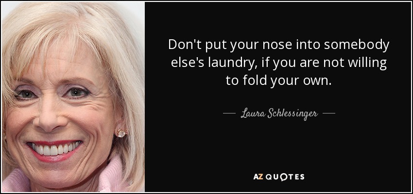 Don't put your nose into somebody else's laundry, if you are not willing to fold your own. - Laura Schlessinger