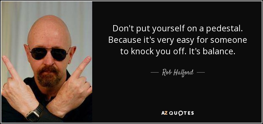 Don't put yourself on a pedestal. Because it's very easy for someone to knock you off. It's balance. - Rob Halford