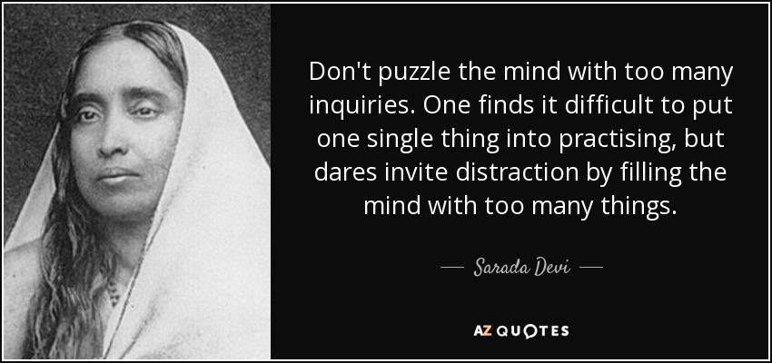 Don't puzzle the mind with too many inquiries. One finds it difficult to put one single thing into practising, but dares invite distraction by filling the mind with too many things. - Sarada Devi