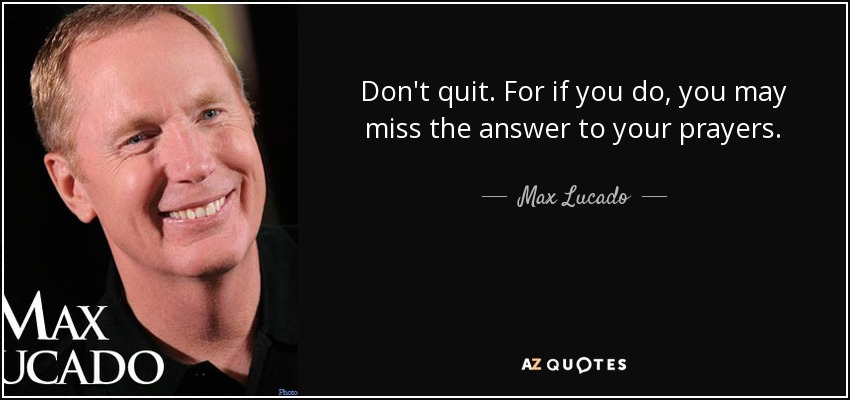 Don't quit. For if you do, you may miss the answer to your prayers. - Max Lucado