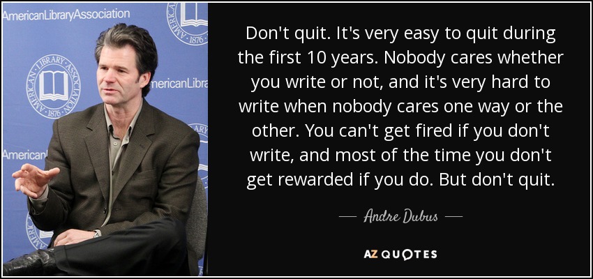 Don't quit. It's very easy to quit during the first 10 years. Nobody cares whether you write or not, and it's very hard to write when nobody cares one way or the other. You can't get fired if you don't write, and most of the time you don't get rewarded if you do. But don't quit. - Andre Dubus