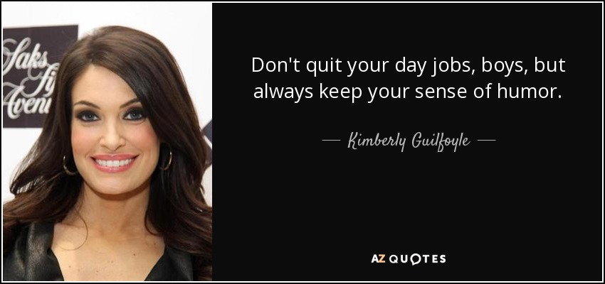 Don't quit your day jobs, boys, but always keep your sense of humor. - Kimberly Guilfoyle