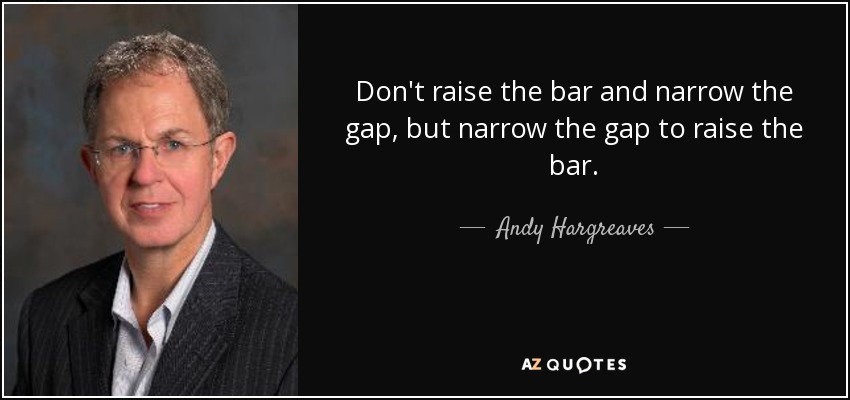 Don't raise the bar and narrow the gap, but narrow the gap to raise the bar. - Andy Hargreaves