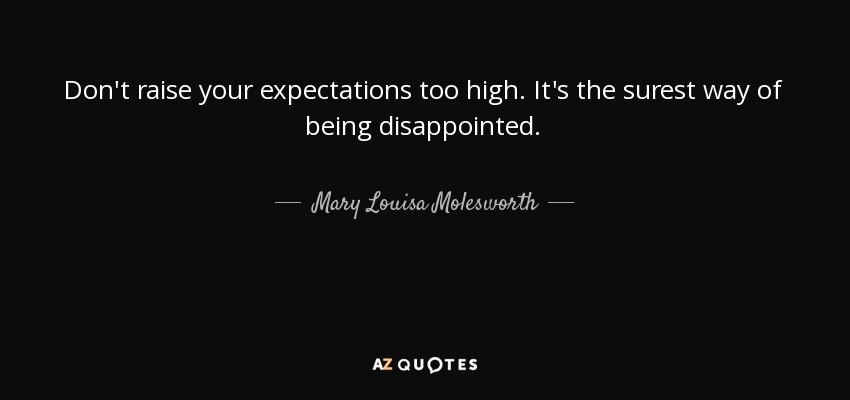 Don't raise your expectations too high. It's the surest way of being disappointed. - Mary Louisa Molesworth