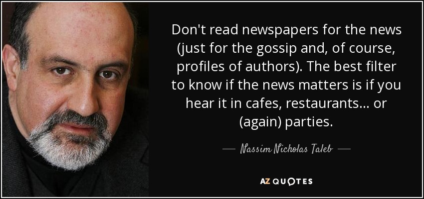 Don't read newspapers for the news (just for the gossip and, of course, profiles of authors). The best filter to know if the news matters is if you hear it in cafes, restaurants... or (again) parties. - Nassim Nicholas Taleb