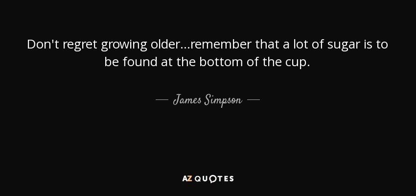 Don't regret growing older...remember that a lot of sugar is to be found at the bottom of the cup. - James Simpson