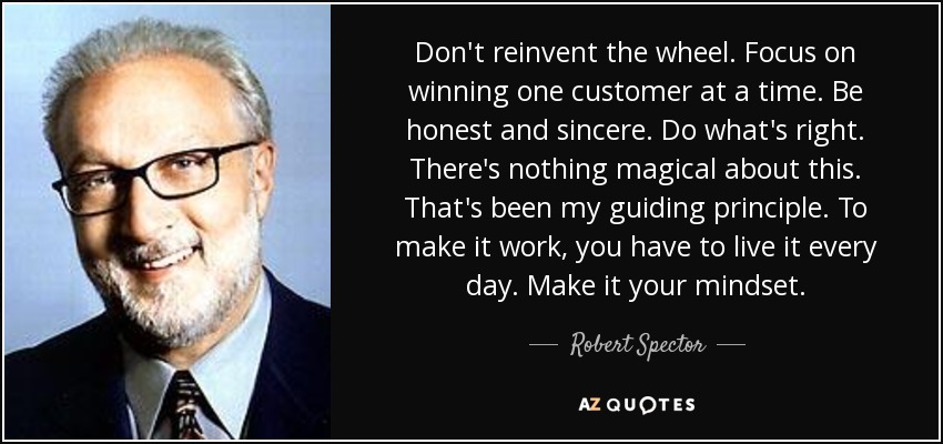 Don't reinvent the wheel. Focus on winning one customer at a time. Be honest and sincere. Do what's right. There's nothing magical about this. That's been my guiding principle. To make it work, you have to live it every day. Make it your mindset. - Robert Spector