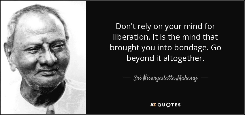 Don't rely on your mind for liberation. It is the mind that brought you into bondage. Go beyond it altogether. - Sri Nisargadatta Maharaj