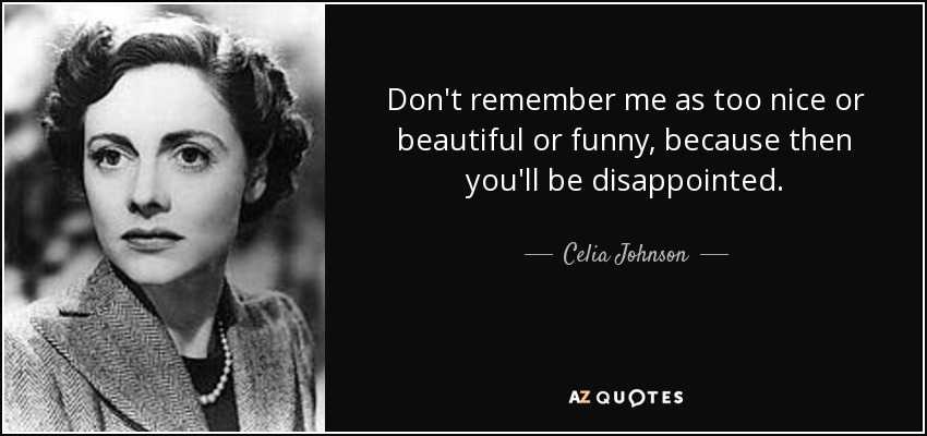 Don't remember me as too nice or beautiful or funny, because then you'll be disappointed. - Celia Johnson