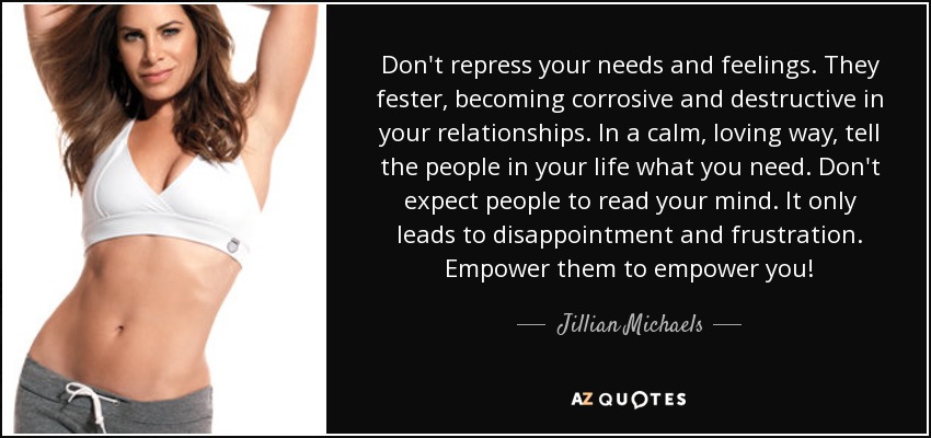 Don't repress your needs and feelings. They fester, becoming corrosive and destructive in your relationships. In a calm, loving way, tell the people in your life what you need. Don't expect people to read your mind. It only leads to disappointment and frustration. Empower them to empower you! - Jillian Michaels