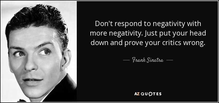 Don't respond to negativity with more negativity. Just put your head down and prove your critics wrong. - Frank Sinatra